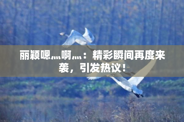 丽颖嗯灬啊灬：精彩瞬间再度来袭，引发热议！