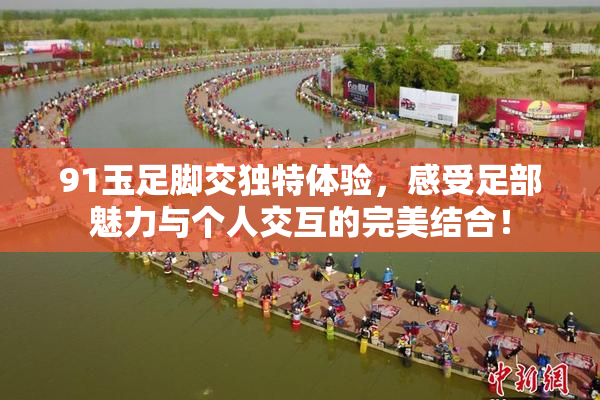 91玉足脚交独特体验，感受足部魅力与个人交互的完美结合！