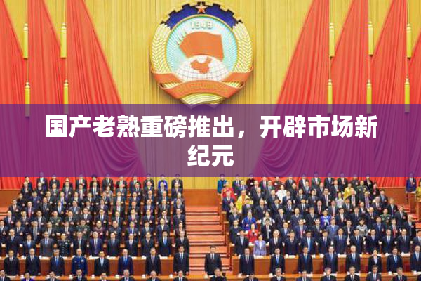 国产老熟重磅推出，开辟市场新纪元