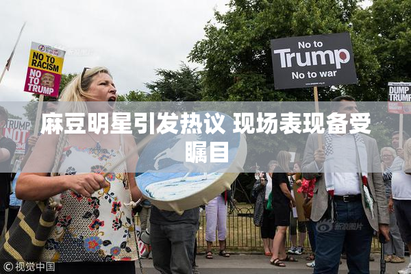 麻豆明星引发热议 现场表现备受瞩目