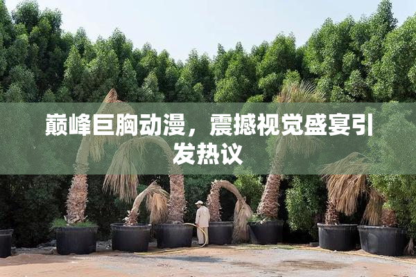 巅峰巨胸动漫，震撼视觉盛宴引发热议