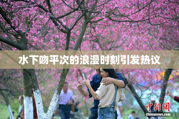 水下吻平次的浪漫时刻引发热议