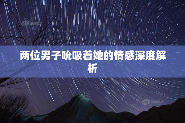 两位男子吮吸着她的情感深度解析