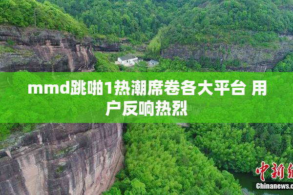 mmd跳啪1热潮席卷各大平台 用户反响热烈