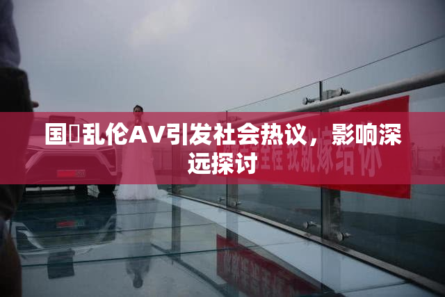国產乱伦AV引发社会热议，影响深远探讨