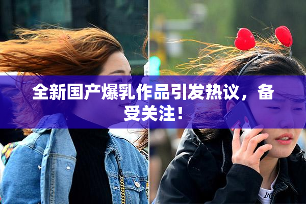 全新国产爆乳作品引发热议，备受关注！