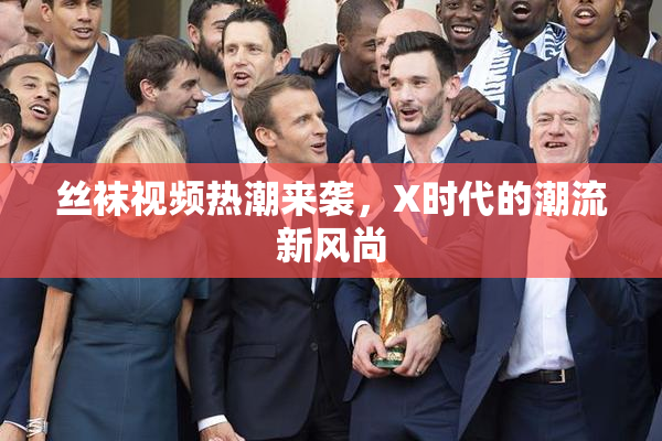 丝袜视频热潮来袭，X时代的潮流新风尚