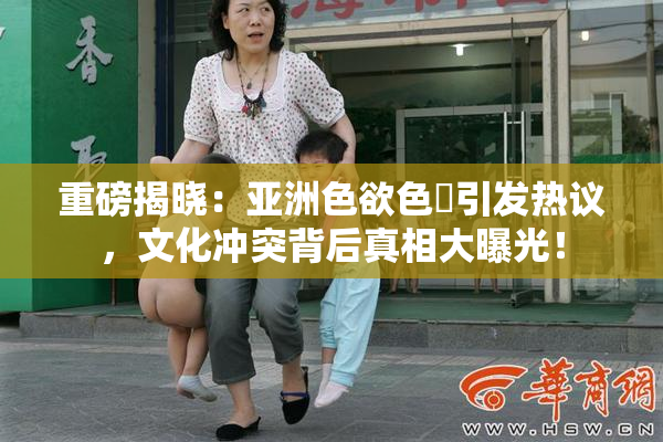 重磅揭晓：亚洲色欲色欱引发热议，文化冲突背后真相大曝光！