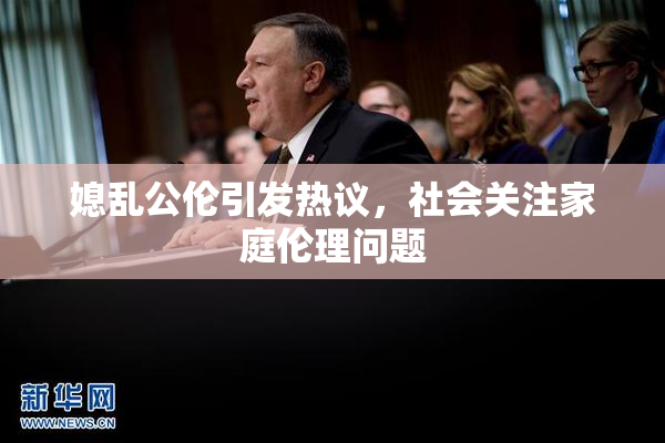 媳乱公伦引发热议，社会关注家庭伦理问题