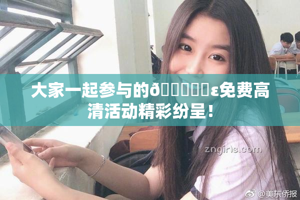 大家一起参与的🔞❌‌ε免费高清活动精彩纷呈！