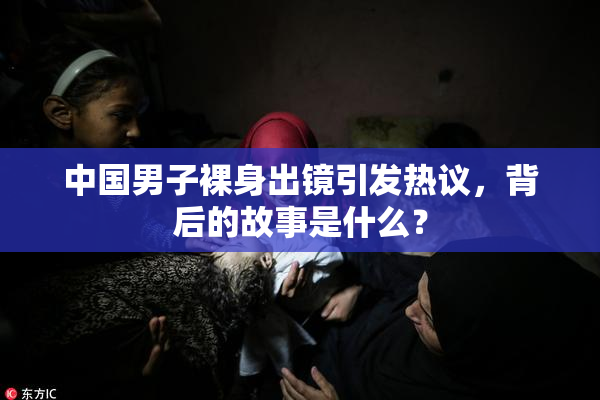 中国男子裸身出镜引发热议，背后的故事是什么？