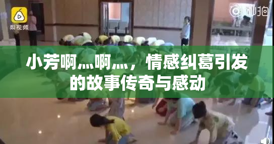 小芳啊灬啊灬，情感纠葛引发的故事传奇与感动