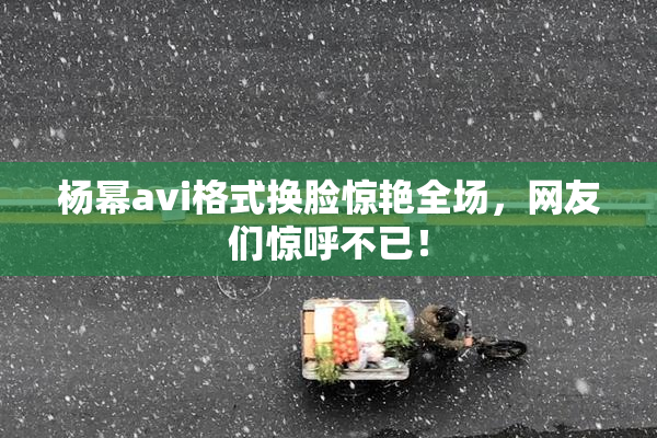 杨幂avi格式换脸惊艳全场，网友们惊呼不已！