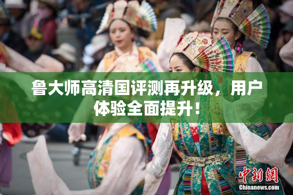 鲁大师高清国评测再升级，用户体验全面提升！