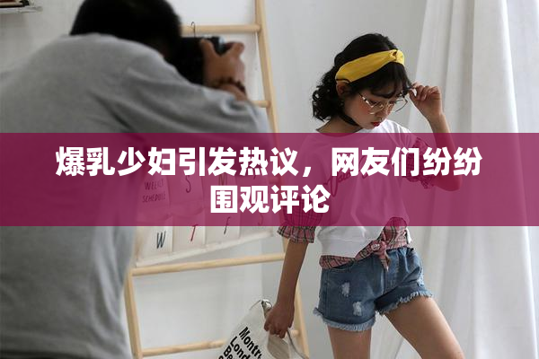 爆乳少妇引发热议，网友们纷纷围观评论