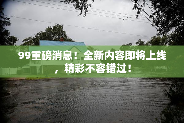 99重磅消息！全新内容即将上线，精彩不容错过！