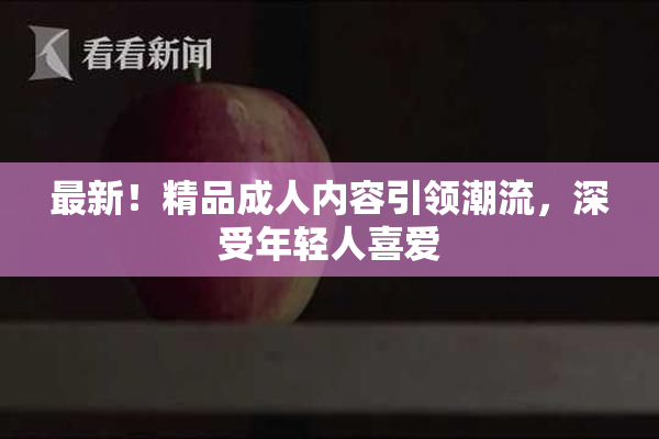 最新！精品成人内容引领潮流，深受年轻人喜爱