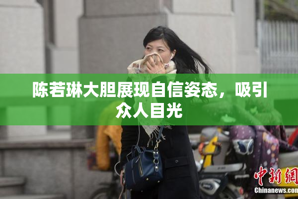 陈若琳大胆展现自信姿态，吸引众人目光