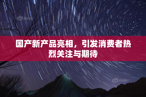 国产新产品亮相，引发消费者热烈关注与期待