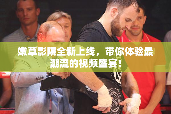 嫩草影院全新上线，带你体验最潮流的视频盛宴！