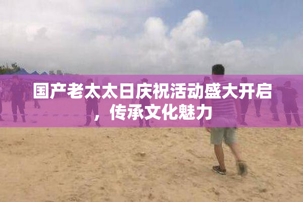 国产老太太日庆祝活动盛大开启，传承文化魅力