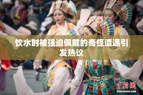 饮水时被强迫佩戴的奇怪遭遇引发热议