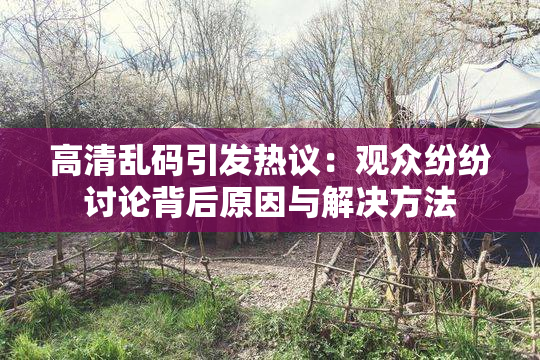 高清乱码引发热议：观众纷纷讨论背后原因与解决方法