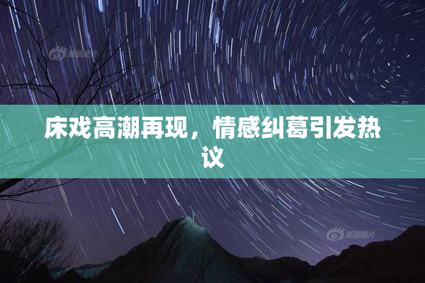 床戏高潮再现，情感纠葛引发热议