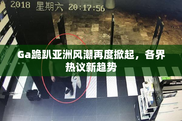Ga跪趴亚洲风潮再度掀起，各界热议新趋势