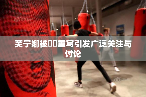 芙宁娜被❌‌重写引发广泛关注与讨论