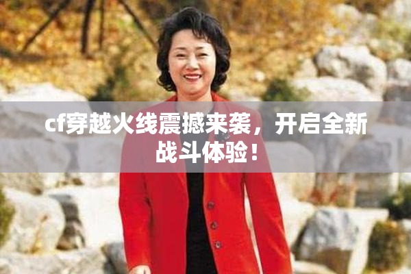 cf穿越火线震撼来袭，开启全新战斗体验！