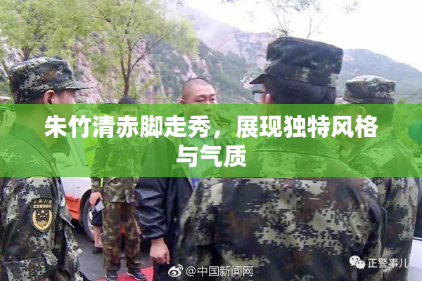 朱竹清赤脚走秀，展现独特风格与气质