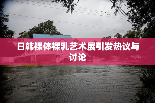 日韩裸体裸乳艺术展引发热议与讨论