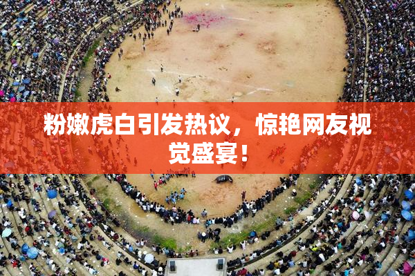 粉嫩虎白引发热议，惊艳网友视觉盛宴！
