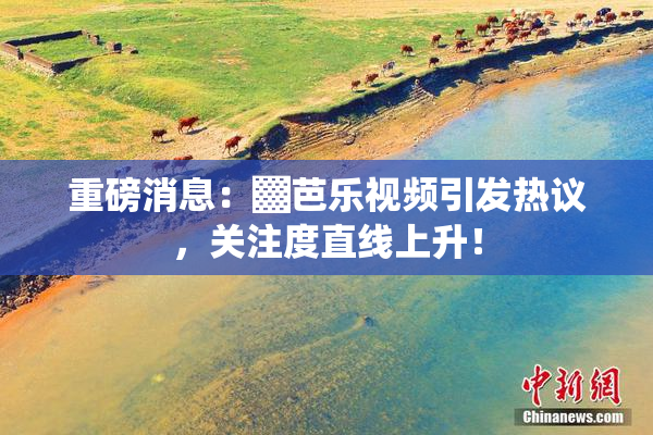 重磅消息：▓芭乐视频引发热议，关注度直线上升！