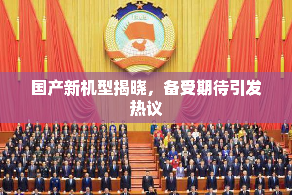 国产新机型揭晓，备受期待引发热议