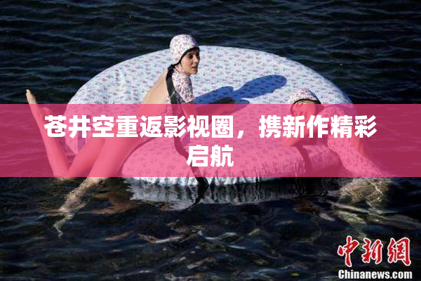苍井空重返影视圈，携新作精彩启航