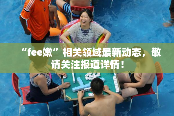 “fee嫩”相关领域最新动态，敬请关注报道详情！
