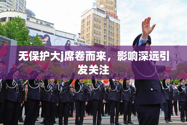 无保护大j席卷而来，影响深远引发关注