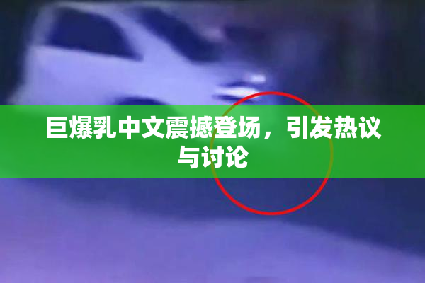 巨爆乳中文震撼登场，引发热议与讨论