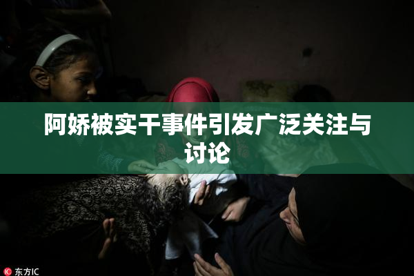 阿娇被实干事件引发广泛关注与讨论