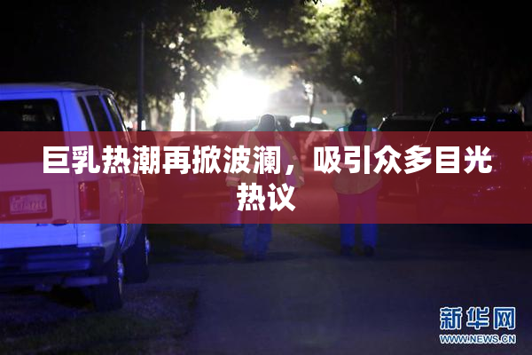 巨乳热潮再掀波澜，吸引众多目光热议