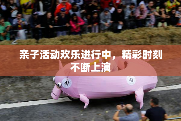 亲子活动欢乐进行中，精彩时刻不断上演