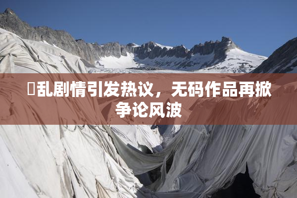 婬乱剧情引发热议，无码作品再掀争论风波