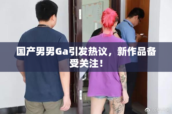 国产男男Ga引发热议，新作品备受关注！