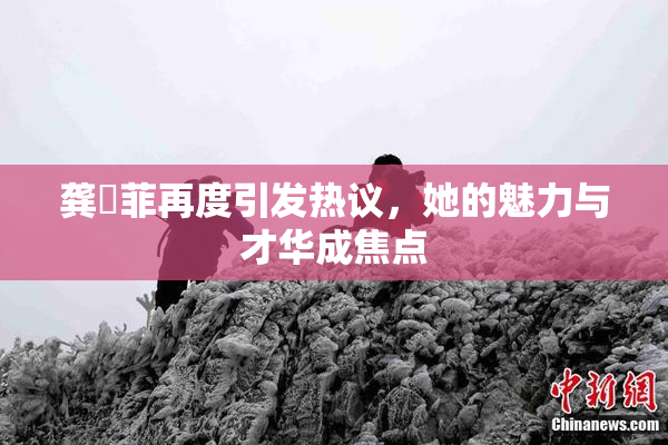 龚玥菲再度引发热议，她的魅力与才华成焦点