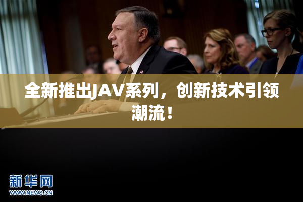 全新推出JAV系列，创新技术引领潮流！