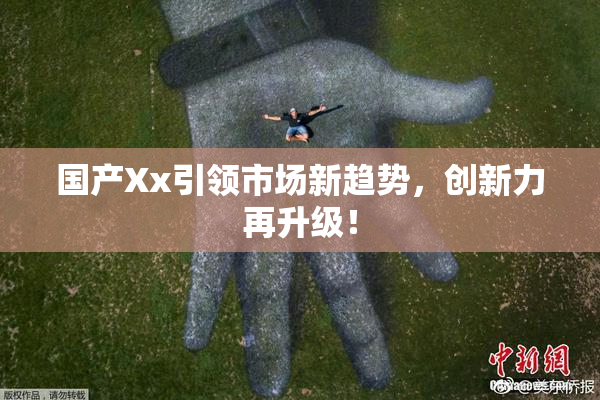 国产Xx引领市场新趋势，创新力再升级！