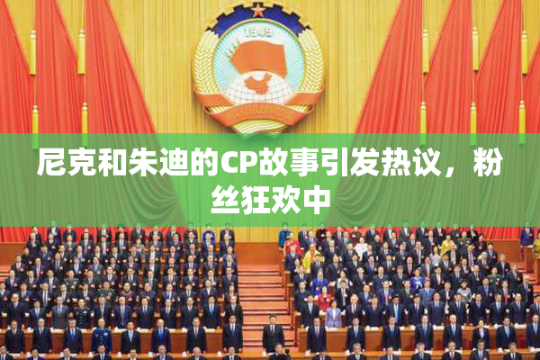 尼克和朱迪的CP故事引发热议，粉丝狂欢中