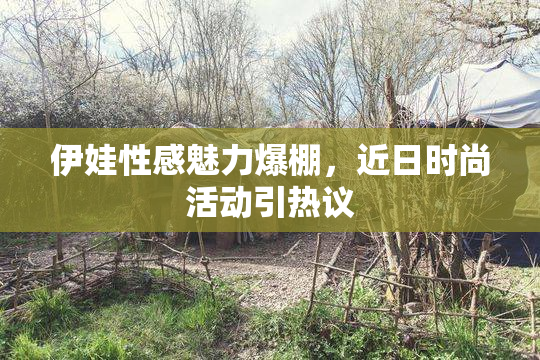 伊娃性感魅力爆棚，近日时尚活动引热议